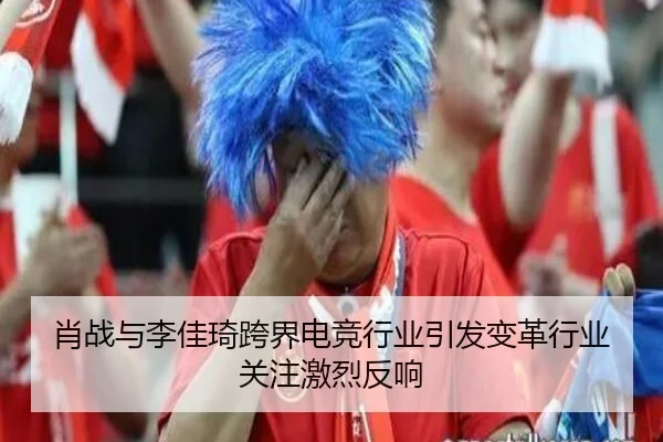 肖战与李佳琦跨界电竞行业引发变革行业关注激烈反响